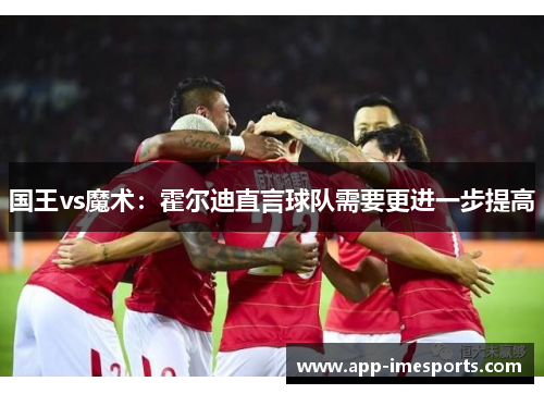 国王vs魔术：霍尔迪直言球队需要更进一步提高